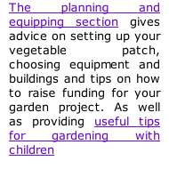 The planning and equipping section gives advice on setting up your vegetable patch, choosing equipment and buildings and tips on how to raise funding for your garden project. As well as providing useful tips for gardening with children