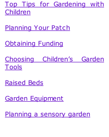 Top Tips for Gardening with Children  Planning Your Patch  Obtaining Funding  Choosing Children’s Garden Tools  Raised Beds  Garden Equipment  Planning a sensory garden